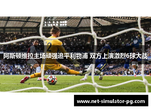 阿斯顿维拉主场顽强追平利物浦 双方上演激烈6球大战