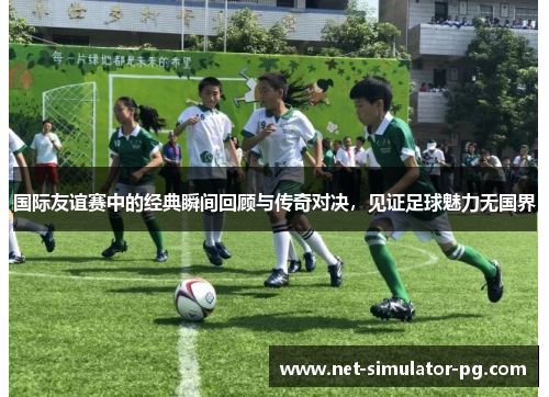 国际友谊赛中的经典瞬间回顾与传奇对决，见证足球魅力无国界